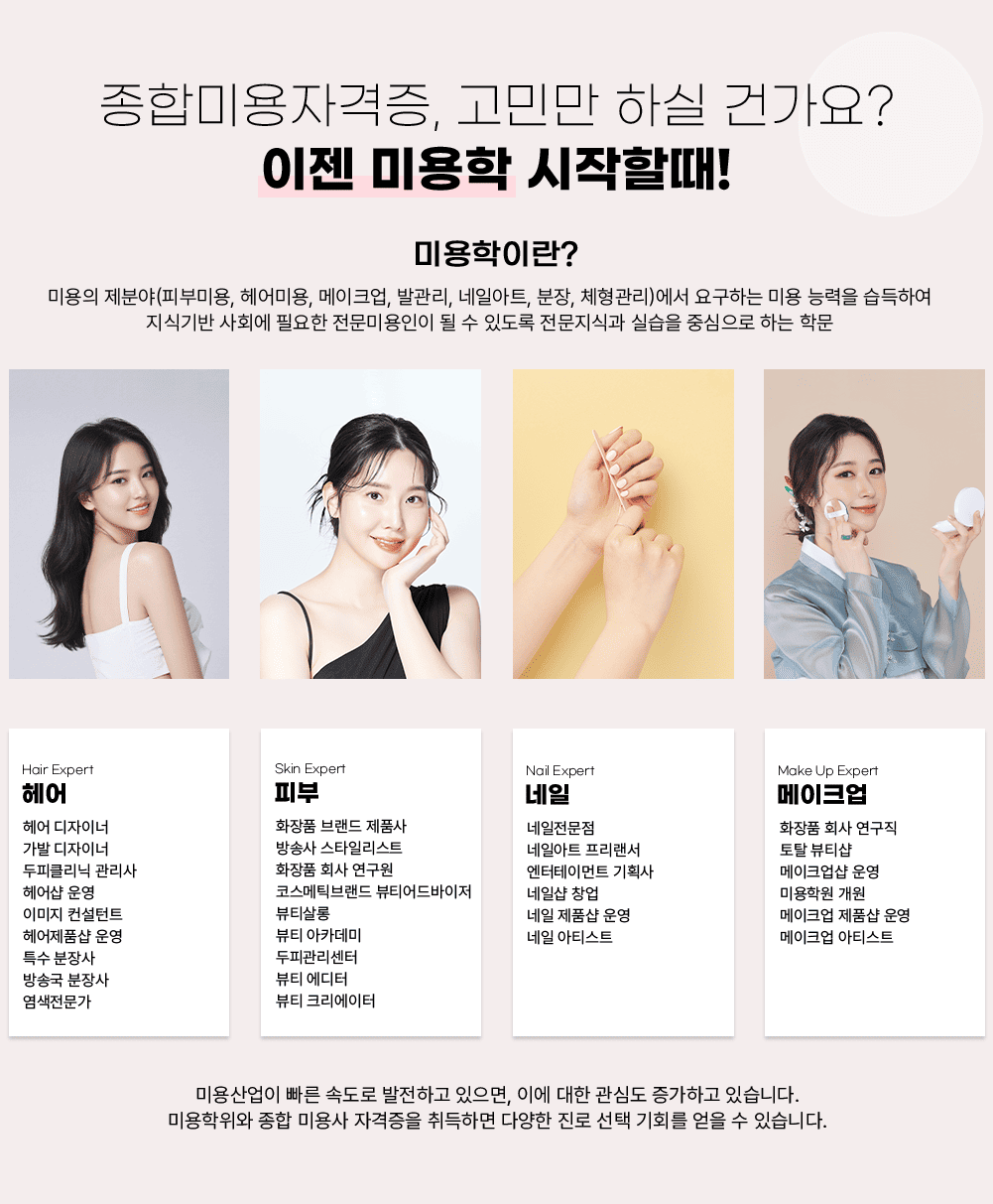 ���չ̿��ڰ���, ���θ� �Ͻ� �ǰ���? ���� �̿��� �����Ҷ�! �̿����̶�? �̿��� ���о�(�Ǻι̿�, ���̿�, ����ũ��, �߰���, ���Ͼ�Ʈ, ����, ü������)���� �䱸�ϴ� �̿� �ɷ��� �����Ͽ� ���ı�� ��ȸ�� �ʿ��� �����̿����� �� �� �ֵ��� �������İ� �ǽ��� �߽����� �ϴ� �й� / Hair Expert ��� ��� �����̳� ���� �����̳� ���ǰ����� ������ �� � �̹��� ������Ʈ �����ǰ�� � Ư�� ����� ��۱� ����� ���������� / Skin Expert �Ǻ� ȭ��ǰ �귣�� ��ǰ�� ��ۻ� ��Ÿ�ϸ���Ʈ ȭ��ǰ ȸ�� ������ �ڽ���ƽ�귣�� ��Ƽ�������� ��Ƽ���� ��Ƽ ��ī���� ���ǰ������� ��Ƽ ������ ��Ƽ ũ�������� / Nail Expert ���� ���������� ���Ͼ�Ʈ �������� �������θ�Ʈ ��ȹ�� ���ϼ� â�� ���� ��ǰ�� � ���� ��Ƽ��Ʈ / Make Up Expert ����ũ�� ȭ��ǰ ȸ�� ������ ��Ż ��Ƽ�� ����ũ���� � �̿��п� ���� ����ũ�� ��ǰ�� � ����ũ�� ��Ƽ��Ʈ / �̿����� ���� �ӵ��� �����ϰ� ������, �̿� ���� ���ɵ� �����ϰ� �ֽ��ϴ�. �̿������� ���� �̿�� �ڰ����� ����ϸ� �پ��� ���� ���� ��ȸ�� ���� �� �ֽ��ϴ�.