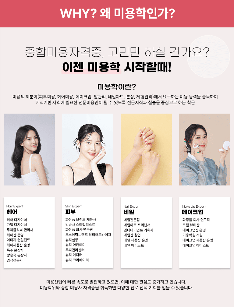 Why? �� �̿����ΰ�? ���չ̿��ڰ���, ���θ� �Ͻ� �ǰ���? ���� �̿��� �����Ҷ�! �̿����̶�? �̿��� ���о�(�Ǻι̿�, ���̿�, ����ũ��, �߰���, ���Ͼ�Ʈ, ����, ü������)���� �䱸�ϴ� �̿� �ɷ��� �����Ͽ� ���ı�� ��ȸ�� �ʿ��� �����̿����� �� �� �ֵ��� �������İ� �ǽ��� �߽����� �ϴ� �й� / Hair Expert ��� ��� �����̳� ���� �����̳� ���ǰ����� ������ �� � �̹��� ������Ʈ �����ǰ�� � Ư�� ����� ��۱� ����� ���������� / Skin Expert �Ǻ� ȭ��ǰ �귣�� ��ǰ�� ��ۻ� ��Ÿ�ϸ���Ʈ ȭ��ǰ ȸ�� ������ �ڽ���ƽ�귣�� ��Ƽ�������� ��Ƽ���� ��Ƽ ��ī���� ���ǰ������� ��Ƽ ������ ��Ƽ ũ�������� / Nail Expert ���� ���������� ���Ͼ�Ʈ �������� �������θ�Ʈ ��ȹ�� ���ϼ� â�� ���� ��ǰ�� � ���� ��Ƽ��Ʈ / Make Up Expert ����ũ�� ȭ��ǰ ȸ�� ������ ��Ż ��Ƽ�� ����ũ���� � �̿��п� ���� ����ũ�� ��ǰ�� � ����ũ�� ��Ƽ��Ʈ / �̿����� ���� �ӵ��� �����ϰ� ������, �̿� ���� ���ɵ� �����ϰ� �ֽ��ϴ�. �̿������� ���� �̿�� �ڰ����� ����ϸ� �پ��� ���� ���� ��ȸ�� ���� �� �ֽ��ϴ�.
