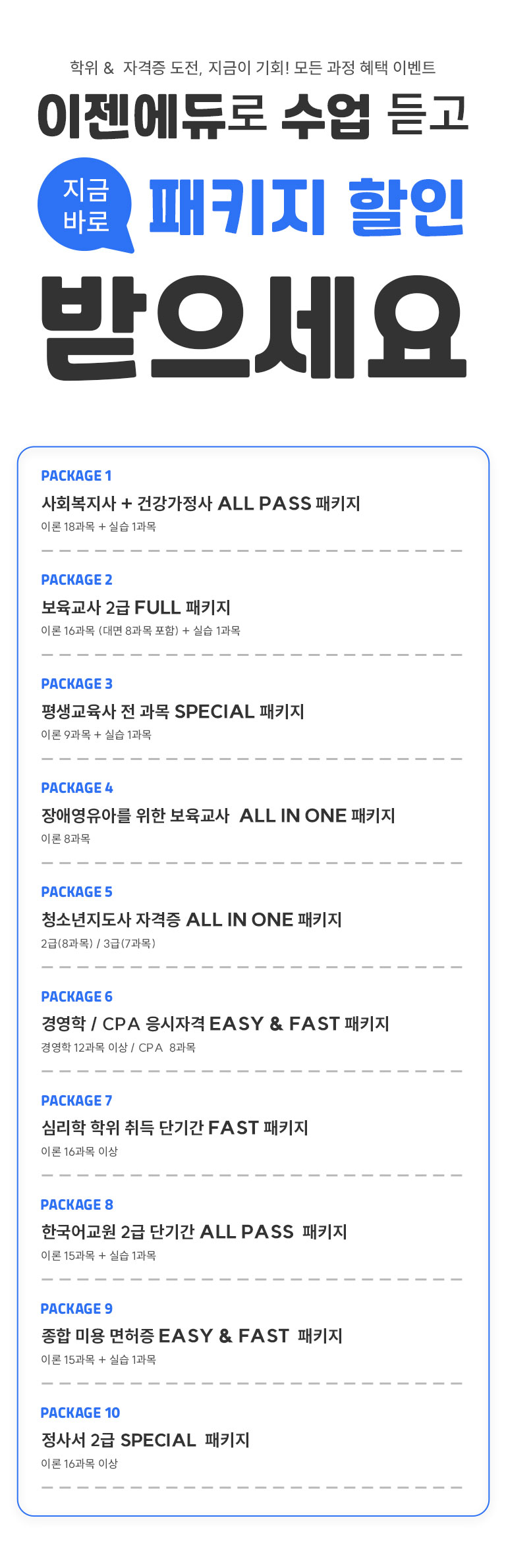 ����&�ڰ��� ����, ������ ��ȸ! ��� ���� ���� �̺�Ʈ ��������� ���� ��� ���ݹٷ� ��Ű�� ���� �������� PACKAGE1 ��ȸ������ + �ǰ������� ALL PASS ��Ű�� �̷� 18���� + �ǽ� 1���� PACKAGE2 �������� 2�� FULL��Ű�� �̷� 16���� (��� 8���� ����)+�ǽ� 1���� PACKAGE3 ��������� �� ���� SPECIAL ��Ű�� �̷� 9���� + �ǽ� 1���� PACKAGE4 ��ֿ����Ƹ� ���� �������� ALL IN ONE��Ű�� �̷� 8���� PACKAGE5 û�ҳ������� �ڰ��� ALL IN ONE��Ű�� 2��(8����) / 3�� (7����) PACKAGE6 �濩�� / CPA �����ڰ� EASY & FAST ��Ű�� �濵�� 12���� �̻� / CPA 8���� PACKAGE7 �ɸ��� ���� ��� �ܱⰣ FAST ��Ű�� �̷� 16���� �̻� PACKAGE8 �ѱ���� 2�� �ܱⰣ ALL PASS ��Ű�� �̷� 15���� + �ǽ� 1���� PACKAGE9 ���� �̿� ������ EASY & FAST ��Ű�� �̷� 15����+�ǽ�1���� PACKAGE10 ���缭 2�� SEPCIAL ��Ű�� �̷� 16���� �̻�