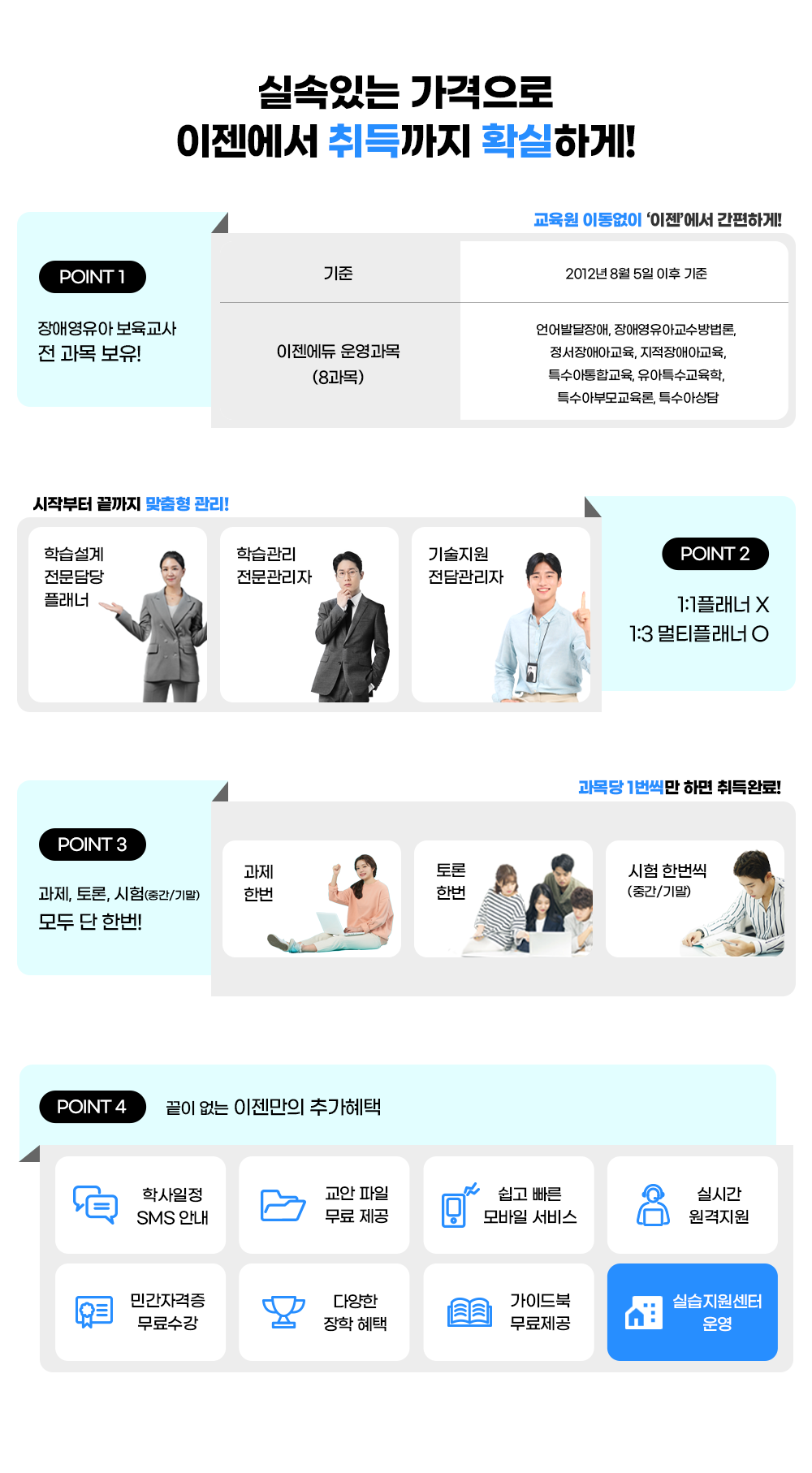 �Ǽ��ִ� �������� �������� ������ Ȯ���ϰ�! point 1 ��ֿ����� �������� ��-������ : ���� 2012�� 8�� 5�� ���� ����, �������� �����(8����) ���ߴ����, ��ֿ����Ʊ��������, ������־Ʊ���, ������ü�Ʊ���, Ư�������ձ���, ����Ư��������, Ư���ƺθ�����, Ư���ƻ��. ������ �̵����� '����'���� �����ϰ�! / ���ۺ��� ������ ������ ����! point 2 1:1 �÷���X 1:3��Ƽ�÷��� : 1)�н����� ��������÷��� - ���λ�Ȳ�� �´� 1:1 ���� �н�����, �ڰ��� �� ���������� ������, ���ۺ��� ������ ������ ������ ����  2)�н����� ���������� - ������ �̿�� ���ǻ��� ���, ������� �� �н����� ���, �н����� ������û �� ��� ��� 3)������� ��������� - ��ֹ߻���, ���������� ���� ������� ��������.  / point 3 ������ ����,���,���� ��� �� �ѹ� : ����, ���, ����(�߰�/�⸻). ����� 1������ �ϸ� ���Ϸ�! / point 4 ���� ���� �������� �߰����� : �л����� SMS�ȳ�, �������� ��������, ���� ���� ����� ����, �ǽð� ��������, �ΰ��ڰ��� �������, �پ��� ���� ����, ���̵�� ���� ����, �ǽ��������� �