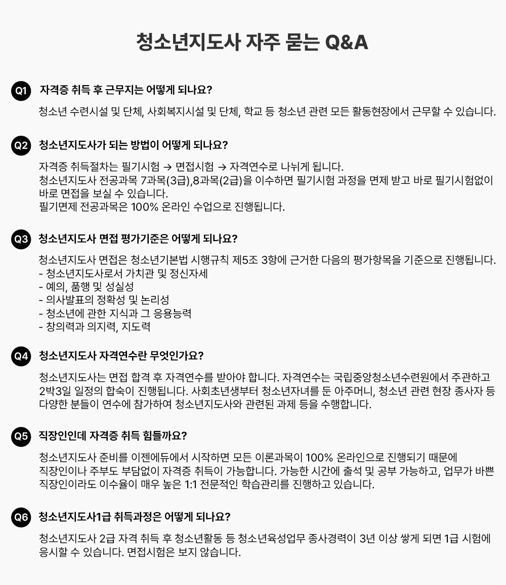 û�ҳ������� ���� ���� Q&A Q1 �ڰ��� ��� �� �ٹ����� ��� �ǳ���? û�ҳ� ���ýü� �� ��ü, ��ȸ�����ü� �� ��ü, �б� �� û�ҳ� ���� ��� Ȱ�����忡�� �ٹ��� �� �ֽ��ϴ�. Q2 û�ҳ������簡 �Ǵ� ����� ��� �ǳ���? �ڰ��� ��������� �ʱ���� �� �������� �� �ڰݿ����� ������ �˴ϴ�. û�ҳ������� �������� 7����(3��),8����(2��)�� �̼��ϸ� �ʱ���� ������ ���� �ް� �ٷ� �ʱ���� ���� �ٷ� ������ ���� �� �ֽ��ϴ�. �ʱ���� ���������� 100% �¶��� �������� ����˴ϴ�. Q3 û�ҳ������� ���� �򰡱����� ��� �ǳ���? û�ҳ������� ������ û�ҳ�⺻�� �����Ģ ��5�� 3�׿� �ٰ��� ������ ���׸��� �������� ����˴ϴ�. - û�ҳ�������μ� ��ġ�� �� �����ڼ� - ����, ǰ�� �� ���Ǽ� - �ǻ��ǥ�� ��Ȯ�� �� ������ - û�ҳ⿡ ���� ���İ� �� ����ɷ� - â�Ƿ°� ������, ������ Q4 û�ҳ������� �ڰݿ����� �����ΰ���? û�ҳ�������� ���� �հ� �� �ڰݿ����� �޾ƾ� �մϴ�. �ڰݿ����� �����߾�û�ҳ���ÿ����� �ְ��ϰ� 3��4�� ������ �ռ��� ����˴ϴ�. ��ȸ�ʳ������ û�ҳ��ڳฦ �� ���ָӴ�, û�ҳ� ���� ���� ������ �� �پ��� �е��� ������ �����Ͽ� û�ҳ�������� ���õ� ���� ���� �����մϴ�. Q5 �������ε� �ڰ��� ��� ������?û�ҳ������� �غ� �������࿡�� �����ϸ� ��� �̷а����� 100% �¶������� ����Ǳ� ������ �������̳� �ֺε� �δ���� �ڰ��� ����� �����մϴ�. ������ �ð��� �⼮ �� ���� �����ϰ�, ������ �ٻ� �������̶� �̼����� �ſ� ���� 1:1 �������� �н������� �����ϰ� �ֽ��ϴ�. Q6 û�ҳ�������1�� �������� ��� �ǳ���? û�ҳ������� 2�� �ڰ� ��� �� û�ҳ�Ȱ�� �� û�ҳ��������� �������� 3�� �̻� �װ� �Ǹ� 1�� ���迡 ������ �� �ֽ��ϴ�. ���������� ���� �ʽ��ϴ�.