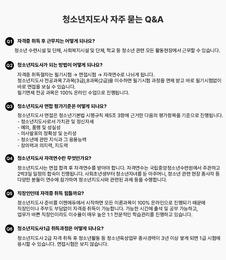 û�ҳ������� ���� ���� Q&A Q1 �ڰ��� ��� �� �ٹ����� ��� �ǳ���? û�ҳ� ���ýü� �� ��ü, ��ȸ�����ü� �� ��ü, �б� �� û�ҳ� ���� ��� Ȱ�����忡�� �ٹ��� �� �ֽ��ϴ�. Q2 û�ҳ������簡 �Ǵ� ����� ��� �ǳ���? �ڰ��� ��������� �ʱ���� �� �������� �� �ڰݿ����� ������ �˴ϴ�. û�ҳ������� �������� 7����(3��),8����(2��)�� �̼��ϸ� �ʱ���� ������ ���� �ް� �ٷ� �ʱ���� ���� �ٷ� ������ ���� �� �ֽ��ϴ�. �ʱ���� ���������� 100% �¶��� �������� ����˴ϴ�. Q3 û�ҳ������� ���� �򰡱����� ��� �ǳ���? û�ҳ������� ������ û�ҳ�⺻�� �����Ģ ��5�� 3�׿� �ٰ��� ������ ���׸��� �������� ����˴ϴ�. - û�ҳ�������μ� ��ġ�� �� �����ڼ� - ����, ǰ�� �� ���Ǽ� - �ǻ��ǥ�� ��Ȯ�� �� ������ - û�ҳ⿡ ���� ���İ� �� ����ɷ� - â�Ƿ°� ������, ������ Q4 û�ҳ������� �ڰݿ����� �����ΰ���? û�ҳ�������� ���� �հ� �� �ڰݿ����� �޾ƾ� �մϴ�. �ڰݿ����� �����߾�û�ҳ���ÿ����� �ְ��ϰ� 3��4�� ������ �ռ��� ����˴ϴ�. ��ȸ�ʳ������ û�ҳ��ڳฦ �� ���ָӴ�, û�ҳ� ���� ���� ������ �� �پ��� �е��� ������ �����Ͽ� û�ҳ�������� ���õ� ���� ���� �����մϴ�. Q5 �������ε� �ڰ��� ��� ������?û�ҳ������� �غ� �������࿡�� �����ϸ� ��� �̷а����� 100% �¶������� ����Ǳ� ������ �������̳� �ֺε� �δ���� �ڰ��� ����� �����մϴ�. ������ �ð��� �⼮ �� ���� �����ϰ�, ������ �ٻ� �������̶� �̼����� �ſ� ���� 1:1 �������� �н������� �����ϰ� �ֽ��ϴ�. Q6 û�ҳ�������1�� �������� ��� �ǳ���? û�ҳ������� 2�� �ڰ� ��� �� û�ҳ�Ȱ�� �� û�ҳ��������� �������� 3�� �̻� �װ� �Ǹ� 1�� ���迡 ������ �� �ֽ��ϴ�. ���������� ���� �ʽ��ϴ�.